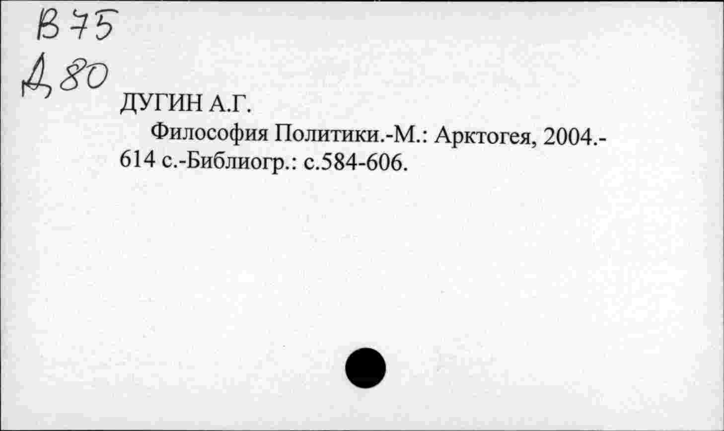 ﻿ДУГИН А.Г.
Философия Политики.-М.: Арктогея, 2004,-614 с.-Библиогр.: с.584-606.